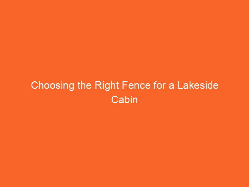 Choosing the Right Fence for a Lakeside Cabin Retreat